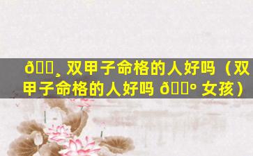 🌸 双甲子命格的人好吗（双甲子命格的人好吗 🐺 女孩）